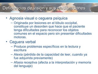 Deficiencias de visión y sus clasificaciones Agnosia visual o ceguera psíquica Originada por lesiones en el lóbulo occipital, constituye un desorden que hace que el paciente tenga dificultades para reconocer los objetos comunes en el espacio pero sin presentar dificultades motoras.  Ceguera verbal Produce problemas específicos en la lectura y escritura Alexia (pérdida de la capacidad de leer, cuando ya fue adquirida previamente) Afasia receptiva (afecta a la interpretación y memoria del lenguaje) 