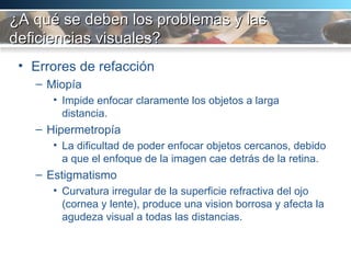 ¿A qué se deben los problemas y las deficiencias visuales? Errores de refacción Miopía Impide enfocar claramente los objetos a larga distancia.  Hipermetropía La dificultad de poder enfocar objetos cercanos, debido a que el enfoque de la imagen cae detrás de la retina.  Estigmatismo Curvatura irregular de la superficie refractiva del ojo (cornea y lente), produce una vision borrosa y afecta la agudeza visual a todas las distancias.  