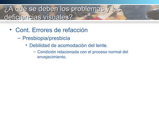 ¿A qué se deben los problemas y las deficiencias visuales? Cont. Errores de refacción Presbiopia/presbicia Debilidad de acomodación del lente.  Condición relacionada con el proceso normal del envejecimiento.  