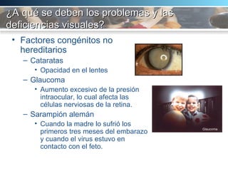 ¿A qué se deben los problemas y las deficiencias visuales? Factores congénitos no hereditarios Cataratas Opacidad en el lentes Glaucoma Aumento excesivo de la presión intraocular, lo cual afecta las células nerviosas de la retina.  Sarampión alemán Cuando la madre lo sufrió los primeros tres meses del embarazo y cuando el virus estuvo en contacto con el feto.  