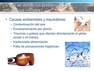 ¿A qué se deben los problemas y las deficiencias visuales? Causas ambientales y traumáticas:  Contaminación del aire Envenenamiento por plomo Traumas o golpes que afectan directamente el globo ocular o el cráneo.  Inadecuada alimentación Falta de precauciones higiénicas 