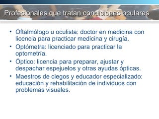 Profesionales que tratan condiciones oculares Oftalmólogo u oculista: doctor en medicina con licencia para practicar medicina y cirugía.  Optómetra: licenciado para practicar la optometría.  Óptico: licencia para preparar, ajustar y despachar espejuelos y otras ayudas ópticas.  Maestros de ciegos y educador especializado: educación y rehabilitación de individuos con problemas visuales.  