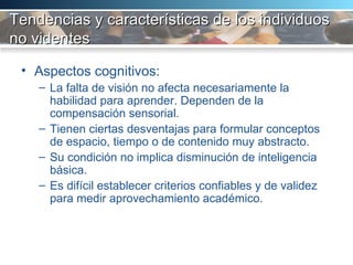 Tendencias y características de los individuos no videntes   Aspectos cognitivos:  La falta de visión no afecta necesariamente la habilidad para aprender. Dependen de la compensación sensorial.  Tienen ciertas desventajas para formular conceptos de espacio, tiempo o de contenido muy abstracto.  Su condición no implica disminución de inteligencia básica.  Es difícil establecer criterios confiables y de validez para medir aprovechamiento académico.  