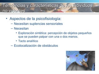 Tendencias y características de los individuos no videntes Aspectos de la psicofisiología:  Necesitan suplencias sensoriales Necesitan Exploración sintética: percepción de objetos pequeños que se pueden palpar con una o dos manos.  Tacto analítico Ecolocalización de obstáculos 