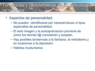 Tendencias y características de los individuos no videntes Aspectos de personalidad:  No pueden  identificarse por características ni tipos especiales de personalidad.  El auto imagen y la autoapreciacion proviene de como los demás l@ consideran y aceptan.  Hay posibles tendencias a la fantasía, al verbalismo y en ocasiones a la depresión.  Hábitos involuntarios 