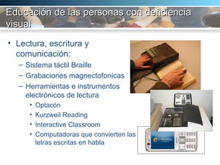 Educación de las personas con deficiencia visual   Lectura, escritura y comunicación:  Sistema táctil Braille Grabaciones magnectofonicas Herramientas e instrumentos electrónicos de lectura Optacón  Kurzweil Reading Interactive Classroom Computadoras que convierten las letras escritas en habla 