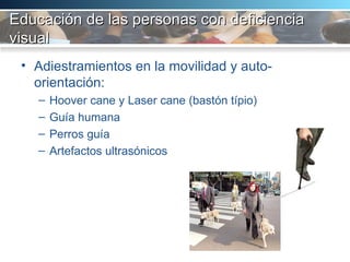 Educación de las personas con deficiencia visual Adiestramientos en la movilidad y auto-orientación:  Hoover cane y Laser cane (bastón típio) Guía humana Perros guía  Artefactos ultrasónicos 
