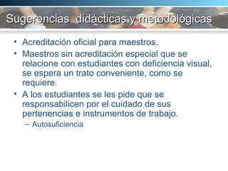 Sugerencias  didácticas y metodológicas  Acreditación oficial para maestros. Maestros sin acreditación especial que se relacione con estudiantes con deficiencia visual, se espera un trato conveniente, como se requiere. A los estudiantes se les pide que se responsabilicen por el cuidado de sus pertenencias e instrumentos de trabajo. Autosuficiencia  