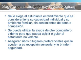Sugerencias  didácticas y metodológicas Se le exige al estudiante el rendimiento que se considera tiene su capacidad individual y su ambiente familiar, sin sentimientos de pena o compasión.  Se puede utilizar la ayuda de otro compañero vidente para que pueda asistir o guiar al estudiante no vidente. Asegurar sitios o lugares preferenciales que le ayuden a su recepción sensorial y le brinden seguridad.  