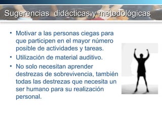 Sugerencias  didácticas y metodológicas Motivar a las personas ciegas para que participen en el mayor n ú mero posible de actividades y tareas.  Utilización de material auditivo. No solo necesitan aprender destrezas de sobrevivencia, también todas las destrezas que necesita un ser humano para su realización personal.  