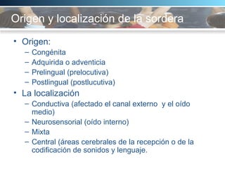 Origen y localización de la sordera Origen:  Congénita  Adquirida o adventicia Prelingual (prelocutiva) Postlingual (postlucutiva) La localización  Conductiva (afectado el canal externo  y el oído medio) Neurosensorial (oído interno) Mixta Central (áreas cerebrales de la recepción o de la codificación de sonidos y lenguaje.  