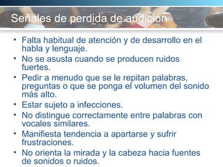 Señales de perdida de audición  Falta habitual de atención y de desarrollo en el habla y lenguaje. No se asusta cuando se producen ruidos fuertes. Pedir a menudo que se le repitan palabras, preguntas o que se ponga el volumen del sonido más alto.  Estar sujeto a infecciones. No distingue correctamente entre palabras con vocales similares. Manifiesta tendencia a apartarse y sufrir frustraciones.  No orienta la mirada y la cabeza hacia fuentes de sonidos o ruidos.  