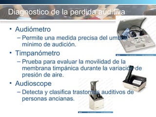 Diagnostico de la perdida auditiva   Audiómetro Permite una medida precisa del umbral mínimo de audición.  Timpanómetro Prueba para evaluar la movilidad de la membrana timpánica durante la variación de presión de aire.  Audioscope  Detecta y clasifica trastornos auditivos de personas ancianas.  