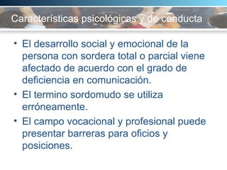 Características psicológicas y de conducta El desarrollo social y emocional de la persona con sordera total o parcial viene afectado de acuerdo con el grado de deficiencia en comunicación.  El termino sordomudo se utiliza erróneamente.  El campo vocacional y profesional puede presentar barreras para oficios y posiciones.  