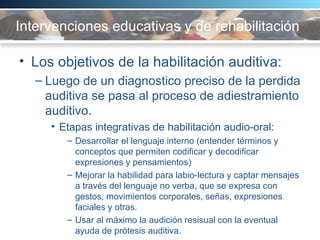 Intervenciones educativas y de rehabilitación   Los objetivos de la habilitación auditiva:  Luego de un diagnostico preciso de la perdida auditiva se pasa al proceso de adiestramiento auditivo.  Etapas integrativas de habilitación audio-oral:  Desarrollar el lenguaje interno (entender términos y conceptos que permiten codificar y decodificar expresiones y pensamientos) Mejorar la habilidad para labio-lectura y captar mensajes a través del lenguaje no verba, que se expresa con gestos, movimientos corporales, señas, expresiones faciales y otras.  Usar al máximo la audición resisual con la eventual ayuda de prótesis auditiva.  