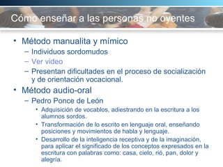 Cómo enseñar a las personas no oyentes   Método manualita y mímico Individuos sordomudos Ver video Presentan dificultades en el proceso de socialización y de orientación vocacional.  Método audio-oral Pedro Ponce de León Adquisición de vocablos, adiestrando en la escritura a los alumnos sordos.  Transformación de lo escrito en lenguaje oral, enseñando posiciones y movimientos de habla y lenguaje. Desarrollo de la inteligencia receptiva y de la imaginación, para aplicar el significado de los conceptos expresados en la escritura con palabras como: casa, cielo, rió, pan, dolor y alegría.  