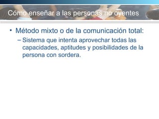 Cómo enseñar a las personas no oyentes Método mixto o de la comunicación total:  Sistema que intenta aprovechar todas las capacidades, aptitudes y posibilidades de la persona con sordera.  