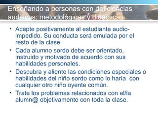 Enseñando a personas con deficiencias auditivas: metodológicas y didácticas  Acepte positivamente al estudiante audio-impedido. Su conducta será emulada por el resto de la clase.  Cada alumno sordo debe ser orientado, instruido y motivado de acuerdo con sus habilidades personales.  Descubra y aliente las condiciones especiales o habilidades del niño sordo como lo haría  con cualquier otro niño oyente común. Trate los problemas relacionados con el/la alumn@ objetivamente con toda la clase.  
