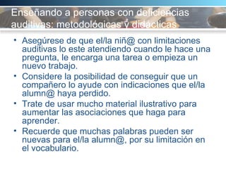 Enseñando a personas con deficiencias auditivas: metodológicas y didácticas  Asegúrese de que el/la niñ@ con limitaciones auditivas lo este atendiendo cuando le hace una pregunta, le encarga una tarea o empieza un nuevo trabajo. Considere la posibilidad de conseguir que un compañero lo ayude con indicaciones que el/la alumn@ haya perdido.  Trate de usar mucho material ilustrativo para aumentar las asociaciones que haga para aprender.  Recuerde que muchas palabras pueden ser nuevas para el/la alumn@, por su limitación en el vocabulario. 