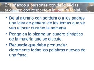 Enseñando a personas con deficiencias auditivas: con respecto a la lectura labial. De al alumno con sordera o a los padres una idea de general de los temas que se van a tocar durante la semana.  Ponga en la pizarra un cuadro sinóptico de la materia que se discute.  Recuerde que debe pronunciar claramente todas las palabras nuevas de una frase.  