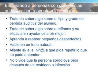 Enseñando a personas con deficiencias auditivas: con respecto a la audición.  Trate de saber algo sobre el tipo y grado de perdida auditiva del alumno.  Trate de saber algo sobre audífonos y su eficacia en ayudarlos a oír mejor.  Aprenda a reparar pequeños desperfectos. Hable en un tono natural.  Aliente al/ a la  niñ@ a que pida repetir lo que no pudo entender.  No olvide que la persona sordo oye peor después de un resfriado o infección.  