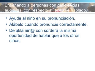 Enseñando a personas con deficiencias auditivas: con respecto al lenguaje hablado.  Ayude al niño en su pronunciación. Alábelo cuando pronuncie correctamente.  De al/la niñ@ con sordera la misma oportunidad de hablar que a los otros niños.  