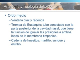 Anatomía y fisiología del oído Oído medio Ventana oval y redonda Trompa de Eustaquio: tubo conectado con la parte posterior de la cavidad nasal, que tiene la función de igualar las presiones a ambos lados de la membrana timpánica.  Cadena de huesitos: martillo, yunque y estribo.  