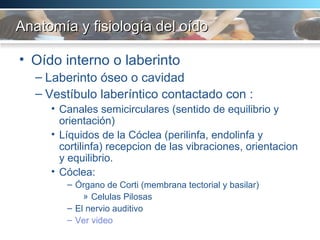 Anatomía y fisiología del oído Oído interno o laberinto Laberinto óseo o cavidad  Vestíbulo laberíntico contactado con :  Canales semicirculares (sentido de equilibrio y orientación) Líquidos de la Cóclea (perilinfa, endolinfa y cortilinfa) recepcion de las vibraciones, orientacion y equilibrio. Cóclea:  Órgano de Corti (membrana tectorial y basilar) Celulas Pilosas El nervio auditivo  Ver video 