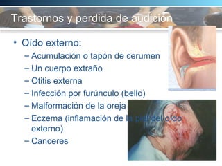 Trastornos y perdida de audición  Oído externo:  Acumulación o tapón de cerumen Un cuerpo extraño Otitis externa Infección por furúnculo (bello)  Malformación de la oreja Eczema (inflamación de la piel del oído externo) Canceres  
