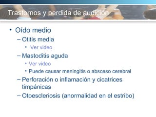 Trastornos y perdida de audición Oído medio Otitis media Ver video Mastoditis aguda  Ver video Puede causar meningitis o absceso cerebral Perforación o inflamación y cicatrices timpánicas Otoescleriosis (anormalidad en el estribo) 