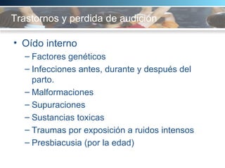 Trastornos y perdida de audición Oído interno Factores genéticos Infecciones antes, durante y después del parto.  Malformaciones Supuraciones Sustancias toxicas  Traumas por exposición a ruidos intensos Presbiacusia (por la edad) 