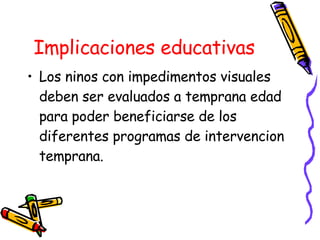 Implicaciones educativas Los ninos con impedimentos visuales deben ser evaluados a temprana edad para poder beneficiarse de los diferentes programas de intervencion temprana. 