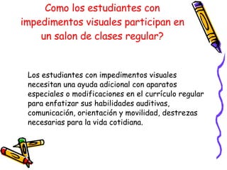 Como los estudiantes con impedimentos visuales participan en un salon de clases regular? Los estudiantes con impedimentos visuales necesitan una ayuda adicional con aparatos especiales o modificaciones en el currículo regular para enfatizar sus habilidades auditivas, comunicación, orientación y movilidad, destrezas necesarias para la vida cotidiana.  