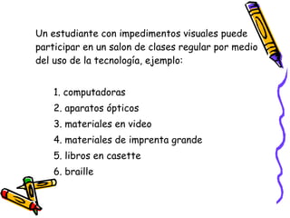 Un estudiante con impedimentos visuales puede participar en un salon de clases regular por medio del uso de la tecnología, ejemplo: 1. computadoras 2. aparatos ópticos 3. materiales en video   4. materiales de imprenta grande 5. libros en casette  6. braille 