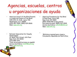 Agencias, escuelas, centros u organizaciones de ayuda American Council of the Blind Parents c/o American Council of the Blind 1155 15th St. N.W., Suite 720 Washington, D.C. 20005 (202) 467-5081; (800) 424-8666 Web:  www.acb.org National Association for Visually Handicapped 22 West 21st Street, 6th Floor New York, NY 10010 (212) 889-3141 Tiene varias publicaciones en español.  Correo electrónico:  [email_address] Web:  www.navh.org American Foundation for the Blind 11 Penn Plaza, Suite 300 New York, NY 10001 (800) AFBLIND (Linea gratis) Para publicaciones: (800) 232-3044 Correo electrónico:  [email_address] Web:  www.afb.org   Biblioteca regional para ciegos y fisicamente impedidos de Puerto Rico 