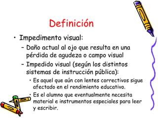 Definición Impedimento visual: Daño actual al ojo que resulta en una pérdida de agudeza o campo visual Impedido visual (según los distintos sistemas de instrucción pública):  Es aquel que aún con lentes correctivos sigue afectado en el rendimiento educativo. Es el alumno que eventualmente necesita material e instrumentos especiales para leer y escribir. 