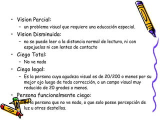 Vision Parcial: un problema visual que requiere una educación especial.  Vision Disminuida: no se puede leer a la distancia normal de lectura, ni con espejuelos ni con lentes de contacto  Ciego Total:  No ve nada Ciego legal: Es la persona cuya agudeza visual es de 20/200 o menos por su mejor ojo luego de toda corrección, o un campo visual muy reducido de 20 grados o menos. Persona funcionalmente ciego: Es la persona que no ve nada, o que solo posee percepción de luz u otros destellos. 