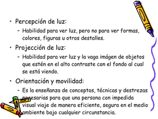 Percepción de luz: Habilidad para ver luz, pero no para ver formas, colores, figuras u otros destalles. Projección de luz: Habilidad para ver luz y la vaga imágen de objetos que estén en el alto contraste con el fondo al cual se está viendo. Orientación y movilidad: Es la enseñanza de conceptos, técnicas y destrezas necesarias para que una persona con impedida visual viaje de manera eficiente, segura en el medio ambiente bajo cualquier circunstancia. 