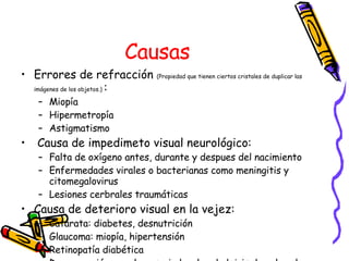 Causas Errores de refracción  (Propiedad que tienen ciertos cristales de duplicar las imágenes de los objetos.)  : Miopía Hipermetropía Astigmatismo Causa de impedimeto visual neurológico: Falta de oxígeno antes, durante y despues del nacimiento Enfermedades virales o bacterianas como meningitis y citomegalovirus Lesiones cerbrales traumáticas Causa de deterioro visual en la vejez: Catarata: diabetes, desnutrición Glaucoma: miopía, hipertensión Retinopatía diabética Degeneración macular asociada a la edad: iris de color claro, fumadores, exposición a la luz solar 