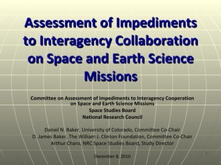 Assessment of Impediments to Interagency Collaboration on Space and Earth Science Missions Committee on Assessment of Impediments to Interagency Cooperation on Space and Earth Science Missions Space Studies Board National Research Council Daniel N. Baker, University of Colorado, Committee Co-Chair D. James Baker, The William J. Clinton Foundation, Committee Co-Chair Arthur Charo, NRC Space Studies Board, Study Director December 8, 2010 
