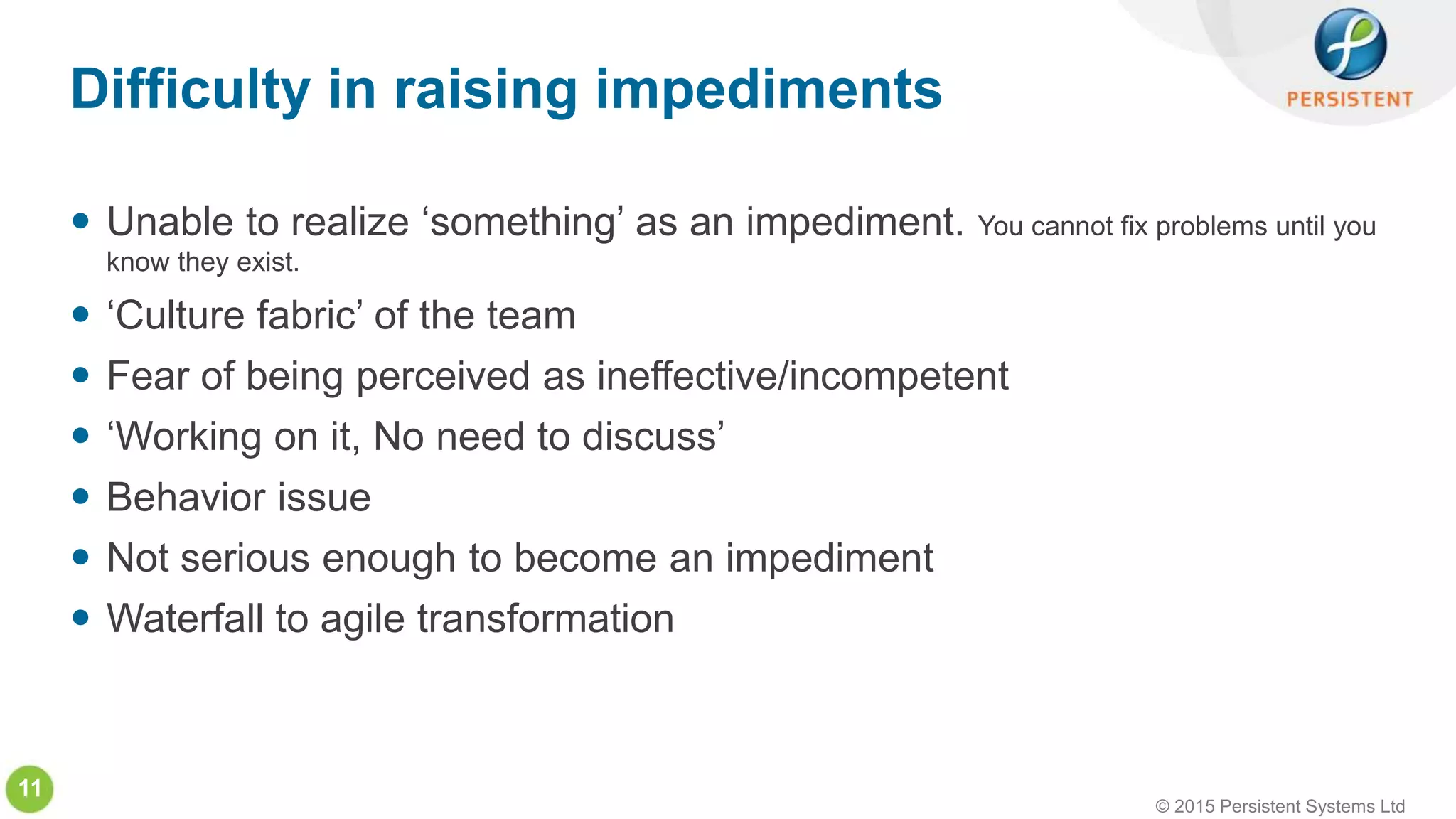 © 2015 Persistent Systems Ltd
11
 Unable to realize ‘something’ as an impediment. You cannot fix problems until you
know they exist.
 ‘Culture fabric’ of the team
 Fear of being perceived as ineffective/incompetent
 ‘Working on it, No need to discuss’
 Behavior issue
 Not serious enough to become an impediment
 Waterfall to agile transformation
Difficulty in raising impediments
 