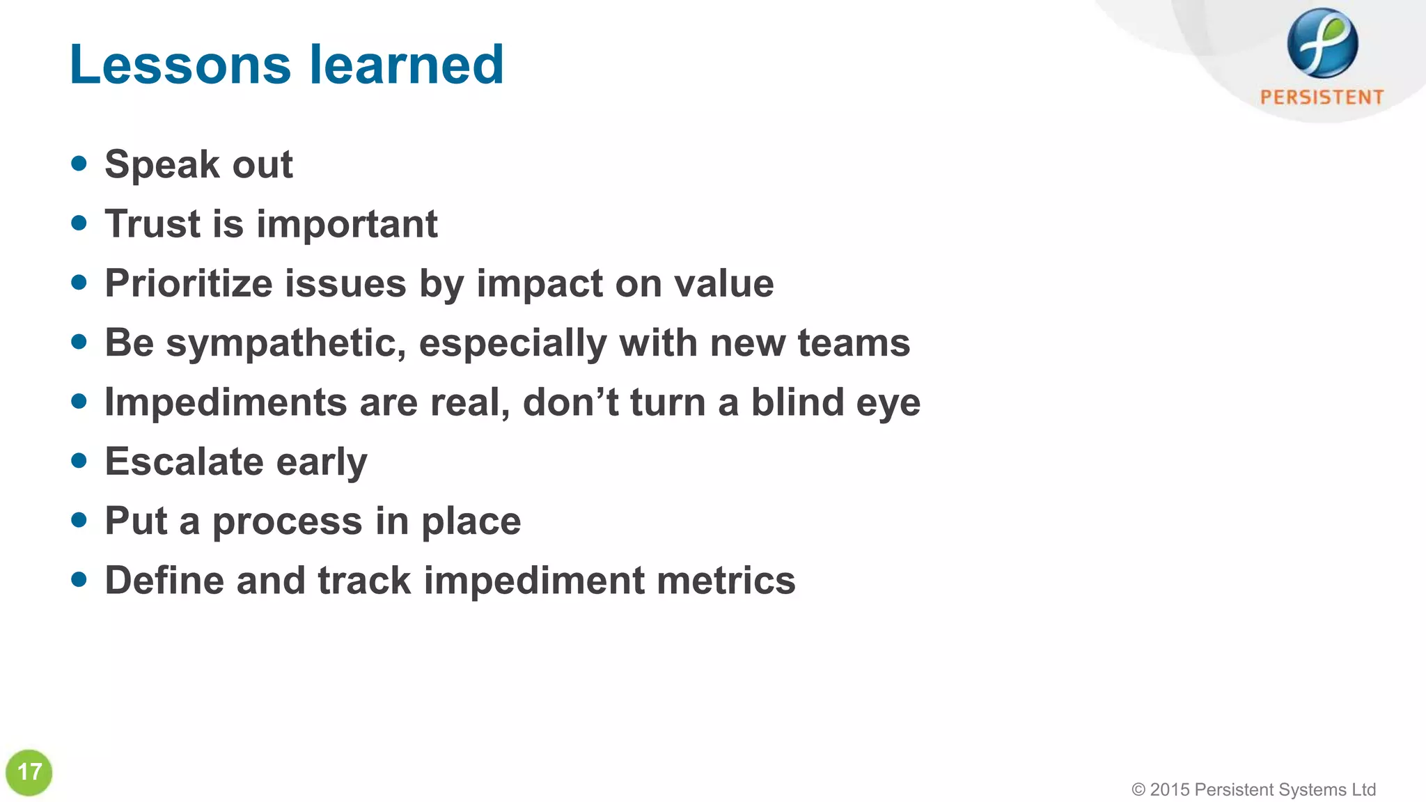 © 2015 Persistent Systems Ltd
17
 Speak out
 Trust is important
 Prioritize issues by impact on value
 Be sympathetic, especially with new teams
 Impediments are real, don’t turn a blind eye
 Escalate early
 Put a process in place
 Define and track impediment metrics
Lessons learned
 