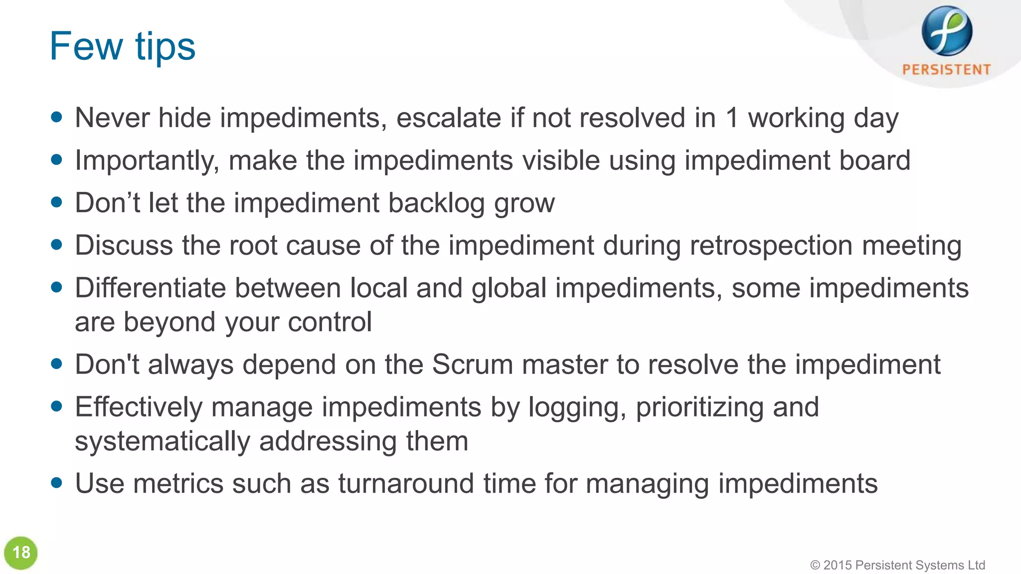 © 2015 Persistent Systems Ltd
18
 Never hide impediments, escalate if not resolved in 1 working day
 Importantly, make the impediments visible using impediment board
 Don’t let the impediment backlog grow
 Discuss the root cause of the impediment during retrospection meeting
 Differentiate between local and global impediments, some impediments
are beyond your control
 Don't always depend on the Scrum master to resolve the impediment
 Effectively manage impediments by logging, prioritizing and
systematically addressing them
 Use metrics such as turnaround time for managing impediments
Few tips
 