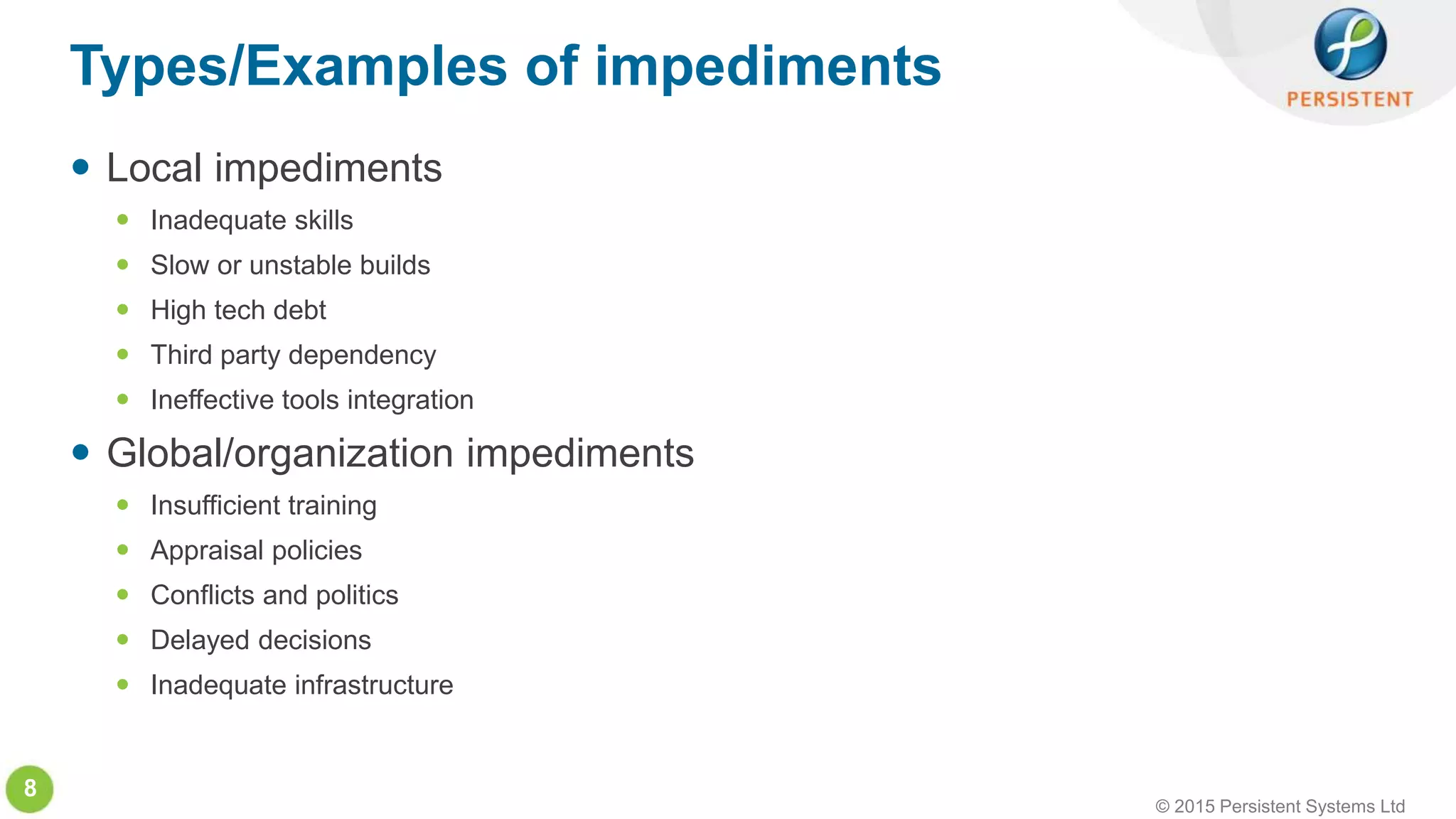 © 2015 Persistent Systems Ltd
8
 Local impediments
 Inadequate skills
 Slow or unstable builds
 High tech debt
 Third party dependency
 Ineffective tools integration
 Global/organization impediments
 Insufficient training
 Appraisal policies
 Conflicts and politics
 Delayed decisions
 Inadequate infrastructure
Types/Examples of impediments
 