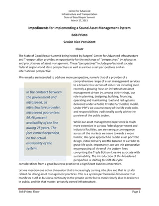Center for Advanced
                                   Infrastructure and Transportation
                                      State of Good Repair Summit
                                             March 27, 2013

        Impediments for Implementing a Sound Asset Management System
                                            Bob Prieto
                                     Senior Vice President
                                               Fluor
The State of Good Repair Summit being hosted by Rutgers’ Center for Advanced Infrastructure
and Transportation provides an opportunity for the exchange of “perspectives” by advocates
and practitioners of asset management. These “perspectives” include professional society,
federal, regional and state perspectives as well as various asset perspectives and an
international perspective.

My remarks are intended to add one more perspective, namely that of a provider of a
                                        comprehensive range of asset management services
                                        to a broad cross section of industries including most
                                        recently a growing focus on infrastructure asset
     In the contract between            management driven by, among other things, our
     the government and                 role in planning, designing, building, financing,
                                        operating and maintaining road and rail systems
     Infraspeed, as                     delivered under a Public Private Partnership model.
     infrastructure provider,           Under PPP’s we assume many of the life cycle roles
     Infraspeed guarantees              and responsibilities traditionally solely within the
                                        purview of the public sector.
      99.46 percent
      availability of the line            While our asset management experience is much
                                          more extensive in various federal government and
      during 25 years. The                industrial facilities, we are seeing a convergence
      fees earned depended                across all the markets we serve towards a more
      on the actual                       holistic, life cycle approach to capital asset portfolio
                                          design, initial delivery and the balance of a cradle to
      availability of the                 grave life cycle. Importantly, we see this perspective
      system.                             encompassing all three of the bottom lines
                                          comprising the Triple Bottom Line we associate with
                                          sustainability. The introduction of this broadened
                                          perspective is starting to shift life cycle
considerations from a good business practice to a significant business imperative.

Let me mention one other dimension that is increasingly coming into play and that is totally
reliant on strong asset management practices. This is a system performance dimension that
manifests itself as business continuity in the private sector but is more closely akin to resilience
in public, and for that matter, privately owned infrastructure.


Bob Prieto, Fluor                                                                             Page 1
 