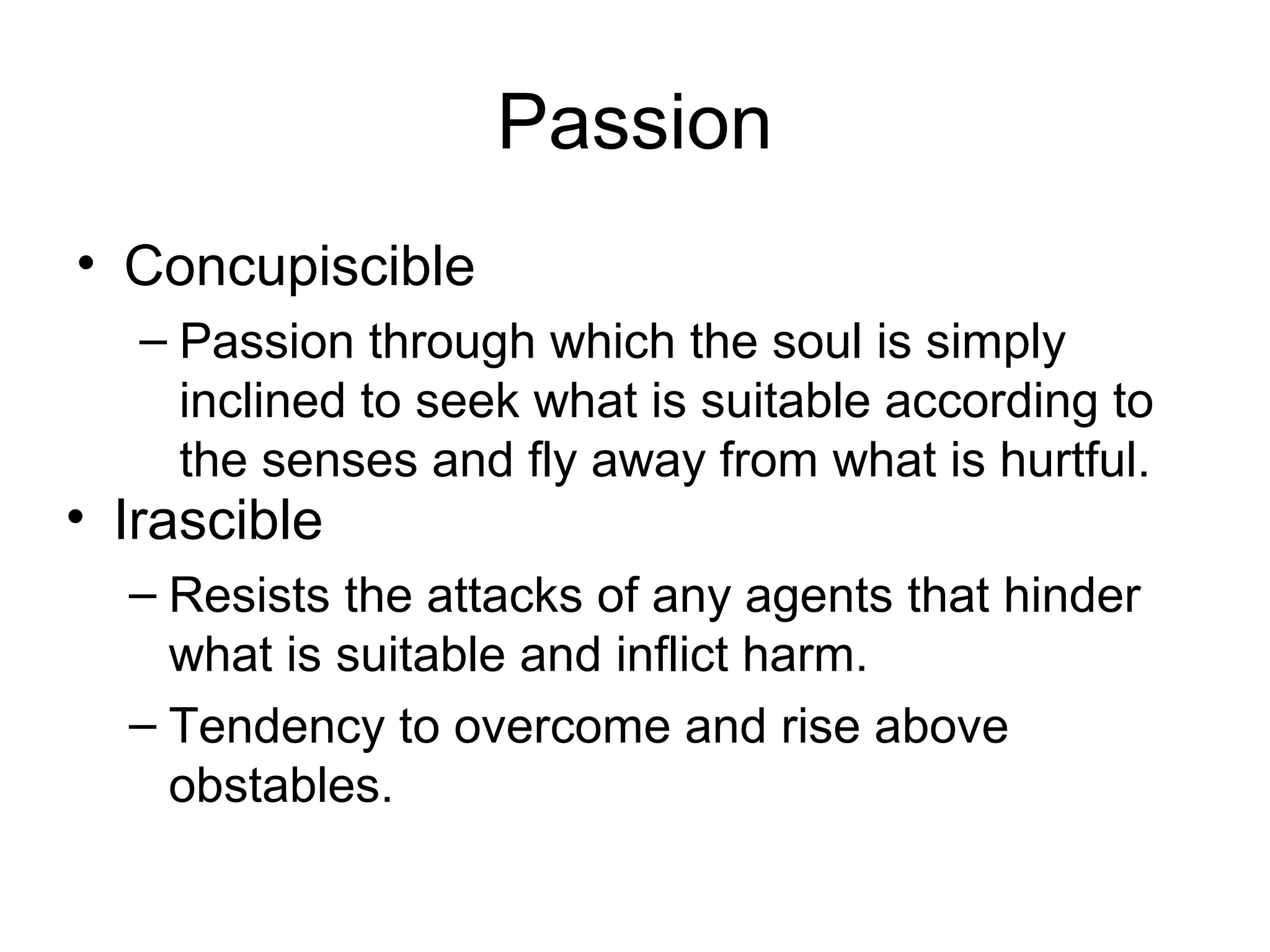 Passion
• Concupiscible
– Passion through which the soul is simply
inclined to seek what is suitable according to
the senses and fly away from what is hurtful.
• Irascible
– Resists the attacks of any agents that hinder
what is suitable and inflict harm.
– Tendency to overcome and rise above
obstables.
 