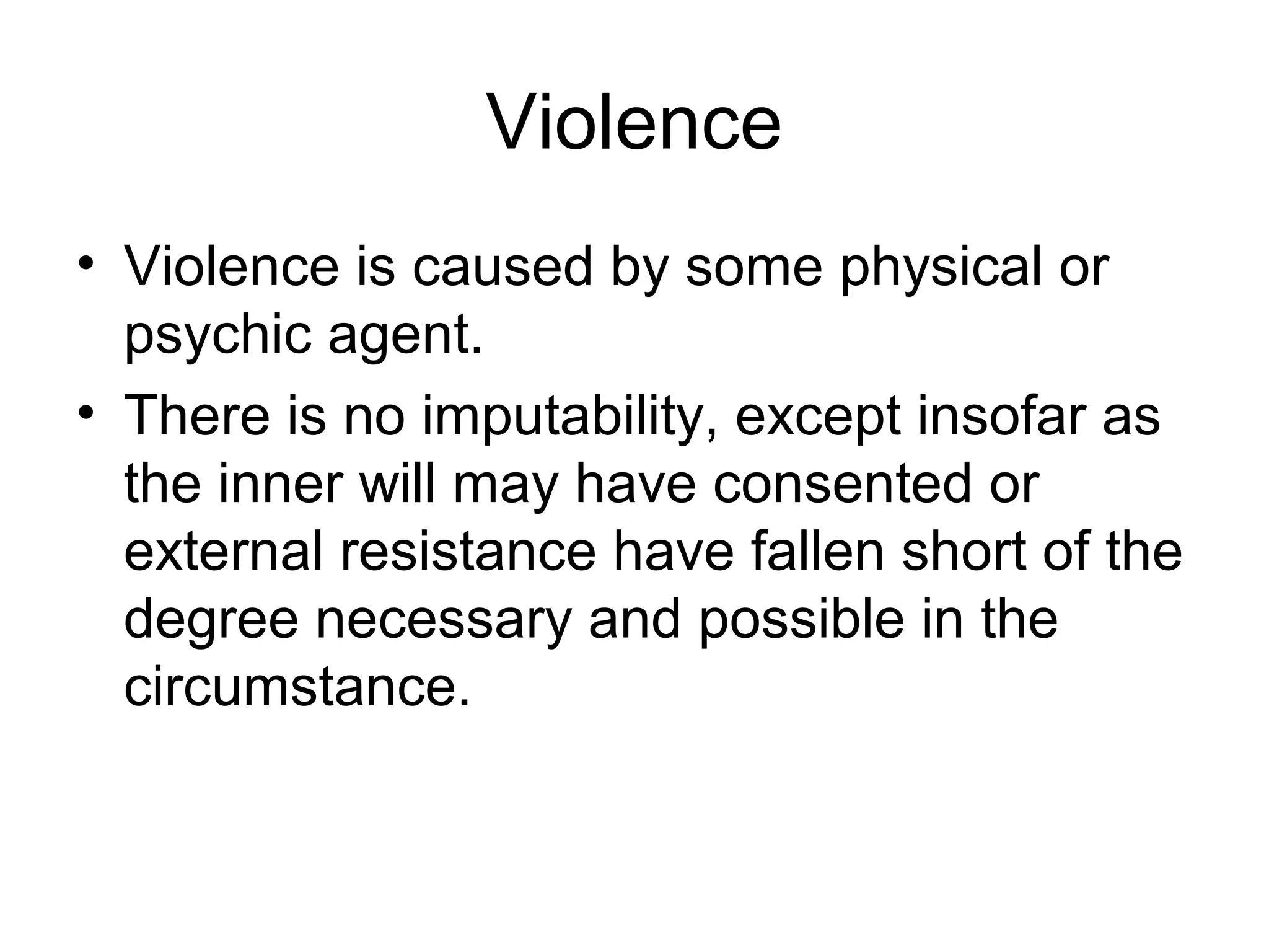 Violence
• Violence is caused by some physical or
psychic agent.
• There is no imputability, except insofar as
the inner will may have consented or
external resistance have fallen short of the
degree necessary and possible in the
circumstance.
 