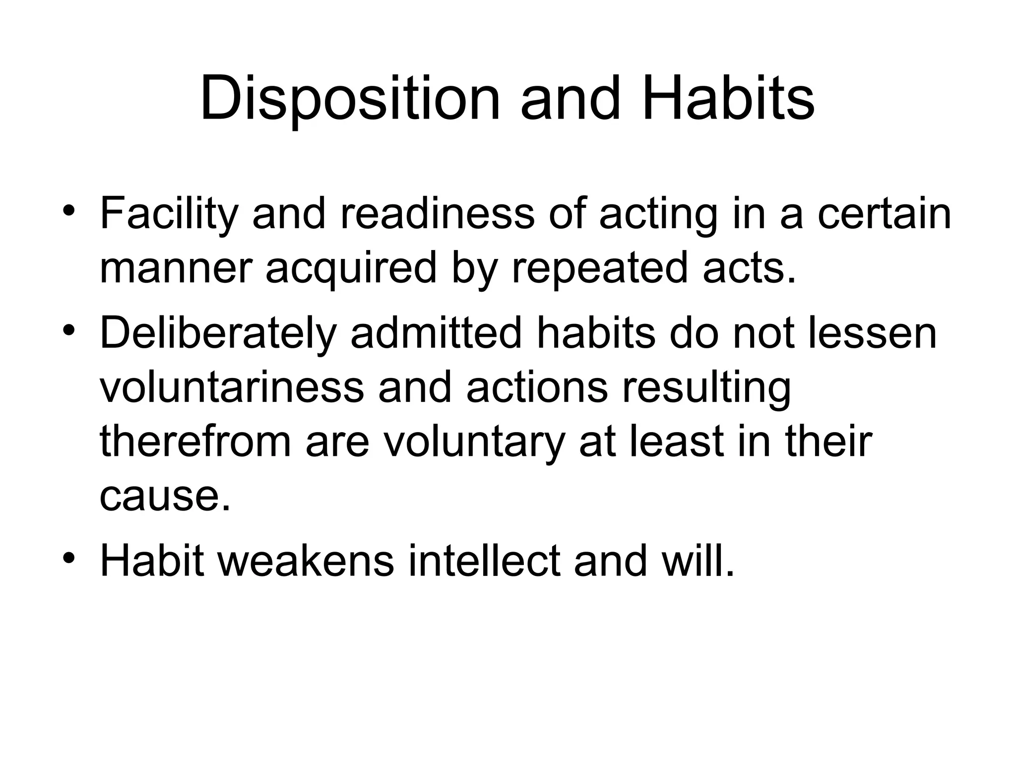 Disposition and Habits
• Facility and readiness of acting in a certain
manner acquired by repeated acts.
• Deliberately admitted habits do not lessen
voluntariness and actions resulting
therefrom are voluntary at least in their
cause.
• Habit weakens intellect and will.
 
