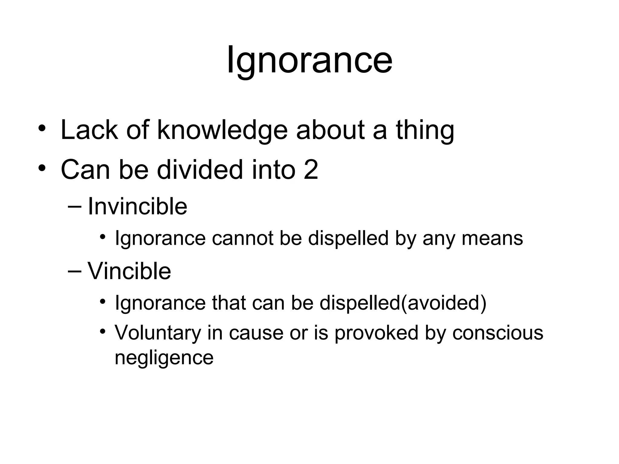 Ignorance
• Lack of knowledge about a thing
• Can be divided into 2
– Invincible
• Ignorance cannot be dispelled by any means
– Vincible
• Ignorance that can be dispelled(avoided)
• Voluntary in cause or is provoked by conscious
negligence
 