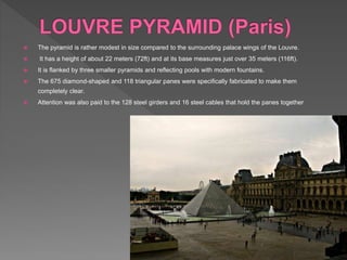  The pyramid is rather modest in size compared to the surrounding palace wings of the Louvre.
 It has a height of about 22 meters (72ft) and at its base measures just over 35 meters (116ft).
 It is flanked by three smaller pyramids and reflecting pools with modern fountains.
 The 675 diamond-shaped and 118 triangular panes were specifically fabricated to make them
completely clear.
 Attention was also paid to the 128 steel girders and 16 steel cables that hold the panes together
 